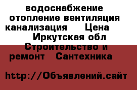 водоснабжение, отопление,вентиляция, канализация.. › Цена ­ 333 - Иркутская обл. Строительство и ремонт » Сантехника   